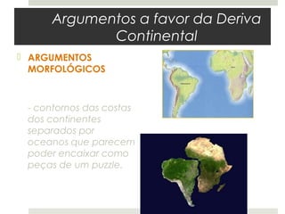 Argumentos a favor da Deriva
            Continental
 ARGUMENTOS
  MORFOLÓGICOS



 - contornos das costas
 dos continentes
 separados por
 oceanos que parecem
 poder encaixar como
 peças de um puzzle.
 