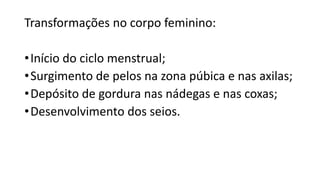 Transformações no corpo feminino:
•Início do ciclo menstrual;
•Surgimento de pelos na zona púbica e nas axilas;
•Depósito de gordura nas nádegas e nas coxas;
•Desenvolvimento dos seios.
 