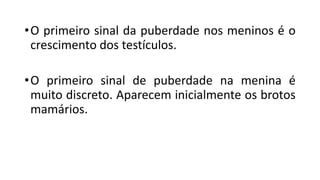 •O primeiro sinal da puberdade nos meninos é o
crescimento dos testículos.
•O primeiro sinal de puberdade na menina é
muito discreto. Aparecem inicialmente os brotos
mamários.
 