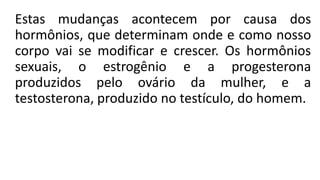 Estas mudanças acontecem por causa dos
hormônios, que determinam onde e como nosso
corpo vai se modificar e crescer. Os hormônios
sexuais, o estrogênio e a progesterona
produzidos pelo ovário da mulher, e a
testosterona, produzido no testículo, do homem.
 