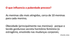 O que influencia a puberdade precoce?
As meninas são mais atingidas, cerca de 10 meninas
para cada menino;
Obesidade (principalmente nas meninas)- porque o
tecido gorduroso secreta hormônio feminino (o
estrogênio, envolvido nas mudanças corporais;
(TOLEDO, 2016)
 