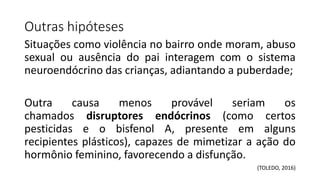 Outras hipóteses
Situações como violência no bairro onde moram, abuso
sexual ou ausência do pai interagem com o sistema
neuroendócrino das crianças, adiantando a puberdade;
Outra causa menos provável seriam os
chamados disruptores endócrinos (como certos
pesticidas e o bisfenol A, presente em alguns
recipientes plásticos), capazes de mimetizar a ação do
hormônio feminino, favorecendo a disfunção.
(TOLEDO, 2016)
 