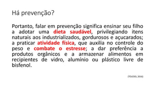 Há prevenção?
Portanto, falar em prevenção significa ensinar seu filho
a adotar uma dieta saudável, privilegiando itens
naturais aos industrializados, gordurosos e açucarados;
a praticar atividade física, que auxilia no controle do
peso e combate o estresse; a dar preferência a
produtos orgânicos e a armazenar alimentos em
recipientes de vidro, alumínio ou plástico livre de
bisfenol.
(TOLEDO, 2016)
 