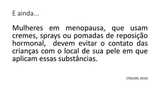E ainda...
Mulheres em menopausa, que usam
cremes, sprays ou pomadas de reposição
hormonal, devem evitar o contato das
crianças com o local de sua pele em que
aplicam essas substâncias.
(TOLEDO, 2016)
 