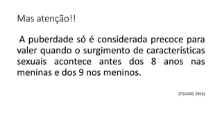Mas atenção!!
A puberdade só é considerada precoce para
valer quando o surgimento de características
sexuais acontece antes dos 8 anos nas
meninas e dos 9 nos meninos.
(TOLEDO, 2016)
 