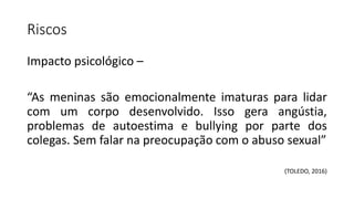 Riscos
Impacto psicológico –
“As meninas são emocionalmente imaturas para lidar
com um corpo desenvolvido. Isso gera angústia,
problemas de autoestima e bullying por parte dos
colegas. Sem falar na preocupação com o abuso sexual”
(TOLEDO, 2016)
 