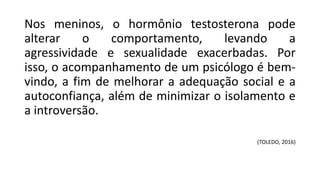 Nos meninos, o hormônio testosterona pode
alterar o comportamento, levando a
agressividade e sexualidade exacerbadas. Por
isso, o acompanhamento de um psicólogo é bem-
vindo, a fim de melhorar a adequação social e a
autoconfiança, além de minimizar o isolamento e
a introversão.
(TOLEDO, 2016)
 
