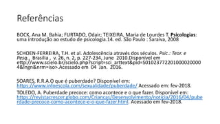 Referências
BOCK, Ana M. Bahia; FURTADO, Odair; TEIXEIRA, Maria de Lourdes T. Psicologias:
uma introdução ao estudo de psicologia.14. ed. São Paulo : Saraiva, 2008
SCHOEN-FERREIRA, T.H. et al. Adolescência através dos séculos. Psic.: Teor. e
Pesq., Brasília , v. 26, n. 2, p. 227-234, June 2010.Disponível em
ettp://www.scielo.br/scielo.php?script=sci_arttext&pid=S01023772201000020000
4&lngn&nrm=iso>.Acessado em 04 Jan. 2016.
SOARES, R.R.A.O que é puberdade? Disponível em:
https://www.infoescola.com/sexualidade/puberdade/ Acessado em: fev-2018.
TOLEDO, A. Puberdade precoce: como acontece e o que fazer. Disponível em:
https://revistacrescer.globo.com/Criancas/Desenvolvimento/noticia/2016/04/pube
rdade-precoce-como-acontece-e-o-que-fazer.html. Acessado em fev-2018.
 