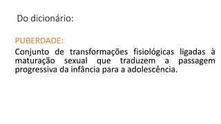 Do dicionário:
PUBERDADE:
Conjunto de transformações fisiológicas ligadas à
maturação sexual que traduzem a passagem
progressiva da infância para a adolescência.
 