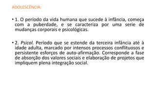 ADOLESCÊNCIA:
• 1. O período da vida humana que sucede à infância, começa
com a puberdade, e se caracteriza por uma serie de
mudanças corporais e psicológicas.
• 2. Psicol. Período que se estende da terceira infância até à
idade adulta, marcado por intensos processos conflituosos e
persistente esforços de auto-afirmação. Corresponde a fase
de absorção dos valores sociais e elaboração de projetos que
impliquem plena integração social.
 