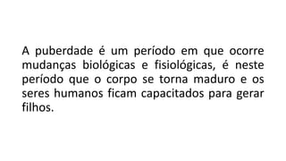 A puberdade é um período em que ocorre
mudanças biológicas e fisiológicas, é neste
período que o corpo se torna maduro e os
seres humanos ficam capacitados para gerar
filhos.
 