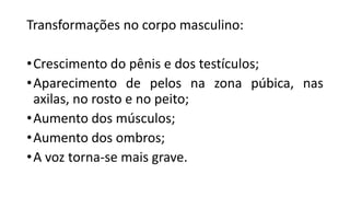Transformações no corpo masculino:
•Crescimento do pênis e dos testículos;
•Aparecimento de pelos na zona púbica, nas
axilas, no rosto e no peito;
•Aumento dos músculos;
•Aumento dos ombros;
•A voz torna-se mais grave.
 