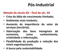 Era Pós-Industrial 
Metade do século XX – final do séc. XX 
• Crise da idéia de crescimento ilimitado; 
• Ambientes mais instáveis; 
• Aumento da importância do setor de 
serviços (terciário); 
• Valorização dos bens intangíveis da 
economia, como conhecimento, 
criatividade e informação; 
• Flexibilidade da produção e redução dos 
níveis organizacionais; 
• A busca pela sustentabilidade. 
 