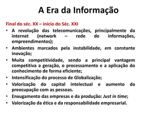 A Era da Informação 
Final do séc. XX – início do Séc. XXI 
• A revolução das telecomunicações, principalmente da 
internet (network – rede de informações, 
empreendimentos); 
• Ambientes marcados pela instabilidade, em constante 
inovação; 
• Muita competitividade, sendo a principal vantagem 
competitiva a geração, o processamento e a aplicação do 
conhecimento de forma eficiente; 
• Intensificação do processo de Globalização; 
• Valorização do capital intelectual e aumento da 
preocupação com as pessoas. 
• Enxugamento das empresas e da produção: Just in time; 
• Valorização da ética e da responsabilidade empresarial. 
 