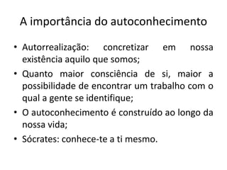 A importância do autoconhecimento 
• Autorrealização: concretizar em nossa 
existência aquilo que somos; 
• Quanto maior consciência de si, maior a 
possibilidade de encontrar um trabalho com o 
qual a gente se identifique; 
• O autoconhecimento é construído ao longo da 
nossa vida; 
• Sócrates: conhece-te a ti mesmo. 
 