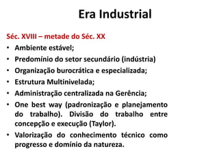 A Era Industrial
Séc. XVIII – metade do Séc. XX
• Ambiente estável;
• Predomínio do setor secundário (indústria)
• Organização burocrática e especializada;
• Estrutura Multinivelada;
• Administração centralizada na Gerência;
• One best way (padronização e planejamento
  do trabalho). Divisão do trabalho entre
  concepção e execução (Taylor).
• Valorização do conhecimento técnico como
  progresso e domínio da natureza.
 