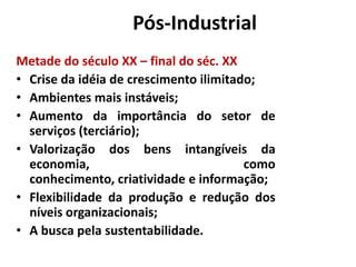 Era Pós-Industrial
Metade do século XX – final do séc. XX
• Crise da idéia de crescimento ilimitado;
• Ambientes mais instáveis;
• Aumento da importância do setor de
  serviços (terciário);
• Valorização dos bens intangíveis da
  economia,                             como
  conhecimento, criatividade e informação;
• Flexibilidade da produção e redução dos
  níveis organizacionais;
• A busca pela sustentabilidade.
 
