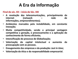 A Era da Informação
Final do séc. XX – início do Séc. XXI
• A revolução das telecomunicações, principalmente da
   internet          (network         –       rede        de
   informações, empreendimentos);
• Ambientes marcados pela instabilidade, em constante
   inovação;
• Muita competitividade, sendo a principal vantagem
   competitiva a geração, o processamento e a aplicação do
   conhecimento de forma eficiente;
• Intensificação do processo de Globalização;
• Valorização do capital intelectual e aumento da
   preocupação com as pessoas.
• Enxugamento das empresas e da produção: Just in time;
• Valorização da ética e da responsabilidade empresarial.
 