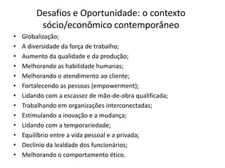 Desafios e Oportunidade: o contexto
         sócio/econômico contemporâneo
•   Globalização;
•   A diversidade da força de trabalho;
•   Aumento da qualidade e da produção;
•   Melhorando as habilidade humanas;
•   Melhorando o atendimento ao cliente;
•   Fortalecendo as pessoas (empowerment);
•   Lidando com a escassez de mão-de-obra qualificada;
•   Trabalhando em organizações interconectadas;
•   Estimulando a inovação e a mudança;
•   Lidando com a temporariedade;
•   Equilíbrio entre a vida pessoal e a privada;
•   Declínio da lealdade dos funcionários;
•   Melhorando o comportamento ético.
 