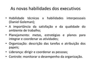 As novas habilidades dos executivos
• Habilidade técnicas x habilidades interpessoais
  (Daniel Goleman);
• A importância da satisfação e da qualidade do
  ambiente de trabalho;
• Planejamento: metas, estratégias e planos para
  integrar e coordenar as atividades;
• Organização: descrição das tarefas e atribuição dos
  papeis;
• Liderança: dirigir e coordenar as pessoas;
• Controle: monitorar o desempenho da organização.
 