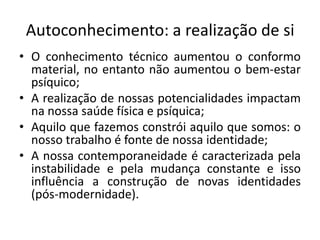 Autoconhecimento: a realização de si
• O conhecimento técnico aumentou o conformo
  material, no entanto não aumentou o bem-estar
  psíquico;
• A realização de nossas potencialidades impactam
  na nossa saúde física e psíquica;
• Aquilo que fazemos constrói aquilo que somos: o
  nosso trabalho é fonte de nossa identidade;
• A nossa contemporaneidade é caracterizada pela
  instabilidade e pela mudança constante e isso
  influência a construção de novas identidades
  (pós-modernidade).
 