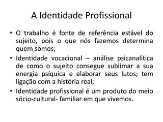 A Identidade Profissional
• O trabalho é fonte de referência estável do
  sujeito, pois o que nós fazemos determina
  quem somos;
• Identidade vocacional – análise psicanalítica
  de como o sujeito consegue sublimar a sua
  energia psíquica e elaborar seus lutos; tem
  ligação com a história real;
• Identidade profissional é um produto do meio
  sócio-cultural- familiar em que vivemos.
 