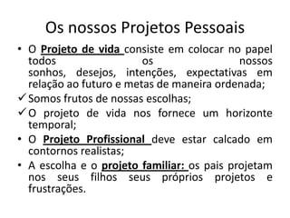 Os nossos Projetos Pessoais
• O Projeto de vida consiste em colocar no papel
  todos                  os                 nossos
  sonhos, desejos, intenções, expectativas em
  relação ao futuro e metas de maneira ordenada;
 Somos frutos de nossas escolhas;
 O projeto de vida nos fornece um horizonte
  temporal;
• O Projeto Profissional deve estar calcado em
  contornos realistas;
• A escolha e o projeto familiar: os pais projetam
  nos seus filhos seus próprios projetos e
  frustrações.
 