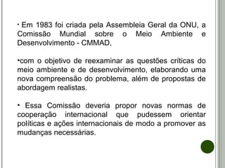 • Em 1983 foi criada pela Assembleia Geral da ONU, a
Comissão Mundial sobre o Meio Ambiente e
Desenvolvimento - CMMAD,
•com o objetivo de reexaminar as questões críticas do
meio ambiente e de desenvolvimento, elaborando uma
nova compreensão do problema, além de propostas de
abordagem realistas.
• Essa Comissão deveria propor novas normas de
cooperação internacional que pudessem orientar
políticas e ações internacionais de modo a promover as
mudanças necessárias.
 