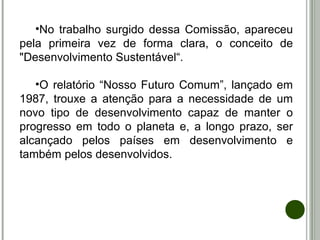 •No trabalho surgido dessa Comissão, apareceu
pela primeira vez de forma clara, o conceito de
"Desenvolvimento Sustentável“.
•O relatório “Nosso Futuro Comum”, lançado em
1987, trouxe a atenção para a necessidade de um
novo tipo de desenvolvimento capaz de manter o
progresso em todo o planeta e, a longo prazo, ser
alcançado pelos países em desenvolvimento e
também pelos desenvolvidos.
 