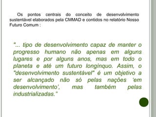 Os pontos centrais do conceito de desenvolvimento
sustentável elaborados pela CMMAD e contidos no relatório Nosso
Futuro Comum :
"... tipo de desenvolvimento capaz de manter o
progresso humano não apenas em alguns
lugares e por alguns anos, mas em todo o
planeta e até um futuro longínquo. Assim, o
"desenvolvimento sustentável" é um objetivo a
ser alcançado não só pelas nações ‘em
desenvolvimento’, mas também pelas
industrializadas.”
 