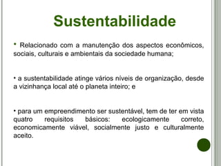 Sustentabilidade
• Relacionado com a manutenção dos aspectos econômicos,
sociais, culturais e ambientais da sociedade humana;
• a sustentabilidade atinge vários níveis de organização, desde
a vizinhança local até o planeta inteiro; e
• para um empreendimento ser sustentável, tem de ter em vista
quatro requisitos básicos: ecologicamente correto,
economicamente viável, socialmente justo e culturalmente
aceito.
 