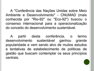 A "Conferência das Nações Unidas sobre Meio
Ambiente e Desenvolvimento" - CNUMAD (mais
conhecida por "Rio-92" ou "Eco-92") buscou o
consenso internacional para a operacionalização
do conceito do desenvolvimento sustentável.
A partir desta conferência, o termo
desenvolvimento sustentável ganhou grande
popularidade e vem sendo alvo de muitos estudos
e tentativas de estabelecimento de políticas de
gestão que buscam contemplar os seus princípios
centrais.
 