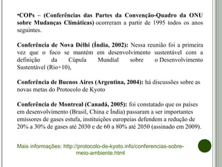 •COPs – (Conferências das Partes da Convenção-Quadro da ONU
sobre Mudanças Climáticas) ocorreram a  partir de 1995 todos os anos 
seguintes.
Conferência de Nova Délhi (Índia, 2002): Nessa reunião foi a primeira 
vez  que  o  foco  se  mantém  em  desenvolvimento  sustentável  com  a 
definição  da  Cúpula  Mundial  sobre  o Desenvolvimento 
Sustentável (Rio+10),
Conferência de Buenos Aires (Argentina, 2004): há discussões sobre as 
novas metas do Protocolo de Kyoto
Conferência de Montreal (Canadá, 2005): foi constatado que os países 
em desenvolvimento (Brasil, China e Índia) passaram a ser importantes 
emissores de gases estufa, instituições europeias defendem a redução de 
20% a 30% de gases até 2030 e de 60 a 80% até 2050 (assinado em 2009).
 
Mais informações: http://protocolo-de-kyoto.info/conferencias-sobre-
meio-ambiente.html
 