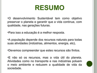 RESUMO
•O desenvolvimento Sustentável tem como objetivo
preservar o planeta e garantir que a vida continue, com
qualidade, nas gerações futuras.
•Para isso a educação é a melhor resposta.
•A população depende dos recursos naturais para todas
suas atividades (indústrias, alimentos, energia, etc),
•Devemos compreender que estes recursos são finitos.
•E não só os recursos, mas a vida útil do planeta.
Atividades como no transporte e nas indústrias poluem
o meio ambiente e reduzem a qualidade de vida da
sociedade.
 