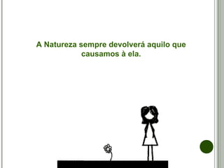 A Natureza sempre devolverá aquilo que
causamos à ela.
 
