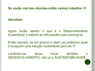 Se vocês não tem dúvidas então vamos trabalhar !!!
Atividade:
Agora vocês sabem o que é o Desenvolvimento
Sustentável, e sabem as dificuldades para alcançá-lo.
Então reúnam- se em grupos e citem um problema atual
e busquem uma solução sustentável para ele !!!
Lembrem-se: dever haver também o
DESENVOLVIMENTO, não só a SUSTENTABILIDADE.
 