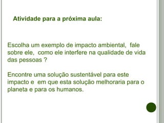 Escolha um exemplo de impacto ambiental, fale
sobre ele, como ele interfere na qualidade de vida
das pessoas ?
Encontre uma solução sustentável para este
impacto e em que esta solução melhoraria para o
planeta e para os humanos.
Atividade para a próxima aula:
 