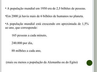 • A população mundial em 1950 era de 2,5 bilhões de pessoas.
•Em 2000 já havia mais de 6 bilhões de humanos no planeta.
•A população mundial está crescendo em aproximada de 1,5%
ao ano, que corresponde:
165 pessoas a cada minuto,
240.000 por dia,
88 milhões a cada ano,
(mais ou menos a população da Alemanha ou do Egito)
 