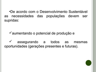 •De acordo com o Desenvolvimento Sustentável
as necessidades das populações devem ser
supridas:
aumentando o potencial de produção e
 assegurando a todos as mesmas
oportunidades (gerações presentes e futuras).
 