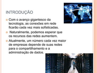 INTRODUÇÃO
 Com o avanço gigantesco da
tecnologia, as conexões em rede
ficarão cada vez mais sofisticadas.
 Naturalmente, podemos esperar que
os recursos das redes aumentem.
 Atualmente, um número cada vez maior
de empresas depende de suas redes
para o compartilhamento e a
administração de dados.
 