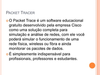 PACKET TRACER
 O Packet Trace é um software educacional
gratuito desenvolvido pela empresa Cisco
como uma solução completa para
simulação e análise de redes, com ele você
poderá simular o funcionamento de uma
rede física, wireless ou fibra e ainda
monitorar os pacotes de dados.
 É simplesmente indispensável para
profissionais, professores e estudantes.
 