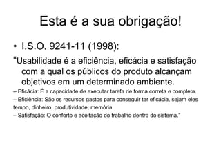 Esta é a sua obrigação!
• I.S.O. 9241-11 (1998):
“Usabilidade é a eficiência, eficácia e satisfação
com a qual os públicos do produto alcançam
objetivos em um determinado ambiente.
– Eficácia: É a capacidade de executar tarefa de forma correta e completa.
– Eficiência: São os recursos gastos para conseguir ter eficácia, sejam eles
tempo, dinheiro, produtividade, memória.
– Satisfação: O conforto e aceitação do trabalho dentro do sistema.”
 