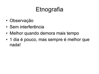 Etnografia
• Observação
• Sem interferência
• Melhor quando demora mais tempo
• 1 dia é pouco, mas sempre é melhor que
nada!
 