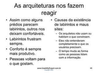As arquiteturas nos fazem
reagir
• Assim como alguns
prédios parecem
labirintos, outros nos
deixam confortáveis.
• Labirintos frustram
sempre.
• Conforto é sempre
mais produtivo.
• Pessoas voltam para
o que gostam.
• Causas da existência
de labirintos e maus
sites:
– Os arquitetos não usam ou
habitam o que constroem.
– Eles não entenderam
completamente o que os
usuários precisam.
– O tempo muda as forma
como as pessoas lidam
com a informação.
www.UsabilityExpert.com.br
Copyright, 2005.
48
 