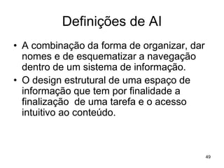 Definições de AI
• A combinação da forma de organizar, dar
nomes e de esquematizar a navegação
dentro de um sistema de informação.
• O design estrutural de uma espaço de
informação que tem por finalidade a
finalização de uma tarefa e o acesso
intuitivo ao conteúdo.
49
 