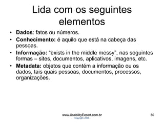 Lida com os seguintes
elementos
• Dados: fatos ou números.
• Conhecimento: é aquilo que está na cabeça das
pessoas.
• Informação: “exists in the middle messy”, nas seguintes
formas – sites, documentos, aplicativos, imagens, etc.
• Metadata: objetos que contém a informação ou os
dados, tais quais pessoas, documentos, processos,
organizações.
www.UsabilityExpert.com.br
Copyright, 2005.
50
 