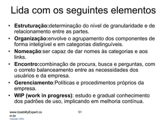 www.UsabilityExpert.co
m.br
Copyright, 2005.
51
Lida com os seguintes elementos
• Estruturação:determinação do nível de granularidade e de
relacionamento entre as partes.
• Organização:envolve o agrupamento dos componentes de
forma inteligível e em categorias distinguíveis.
• Nomeação:ser capaz de dar nomes às categorias e aos
links.
• Encontro:combinação de procura, busca e perguntas, com
o correto balanceamento entre as necessidades dos
usuários e da empresa.
• Gerenciamento:Políticas e procedimentos próprios da
empresa.
• WIP (work in progress): estudo e gradual conhecimento
dos padrões de uso, implicando em melhoria contínua.
 