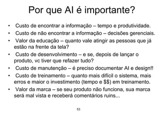 53
Por que AI é importante?
• Custo de encontrar a informação – tempo e produtividade.
• Custo de não encontrar a informação – decisões gerenciais.
• Valor da educação – quanto vale atingir as pessoas que já
estão na frente da tela?
• Custo de desenvolvimento – e se, depois de lançar o
produto, vc tiver que refazer tudo?
• Custo de manutenção – é preciso documentar AI e design!!
• Custo de treinamento – quanto mais difícil o sistema, mais
erros e maior o investimento (tempo e $$) em treinamento.
• Valor da marca – se seu produto não funciona, sua marca
será mal vista e receberá comentários ruins...
 