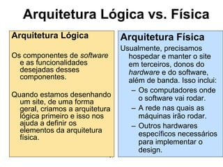 57
Arquitetura Lógica vs. Física
Arquitetura Lógica
Os componentes de software
e as funcionalidades
desejadas desses
componentes.
Quando estamos desenhando
um site, de uma forma
geral, criamos a arquitetura
lógica primeiro e isso nos
ajuda a definir os
elementos da arquitetura
física.
Arquitetura Física
Usualmente, precisamos
hospedar e manter o site
em terceiros, donos do
hardware e do software,
além de banda. Isso inclui:
– Os computadores onde
o software vai rodar.
– A rede nas quais as
máquinas irão rodar.
– Outros hardwares
específicos necessários
para implementar o
design.
 