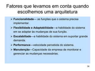 Fatores que levamos em conta quando
escolhemos uma arquitetura
 Funcionalidade— as funções que o sistema precisa
implementar.
 Flexibilidade e Adaptabilidade—a habilidade do sistema
em se adaptar às mudanças de sua função.
 Escalabiliade—a habilidade do sistema em suportar grande
demanda.
 Performance—velocidade percebida do sistema.
 Manutenção—Capacidade da empresa de monitorar e
gerenciar as mudanças necessárias.
58
 